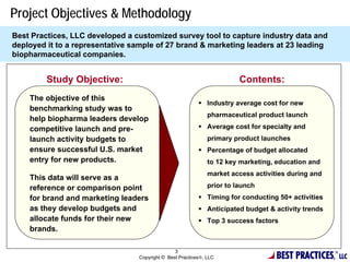 Project Objectives & Methodology
Best Practices, LLC developed a customized survey tool to capture industry data and
deployed it to a representative sample of 27 brand & marketing leaders at 23 leading
biopharmaceutical companies.


         Study Objective:                                               Contents:
    The objective of this
                                                           Industry average cost for new
    benchmarking study was to
                                                              pharmaceutical product launch
    help biopharma leaders develop
    competitive launch and pre-                            Average cost for specialty and
    launch activity budgets to                                primary product launches
    ensure successful U.S. market                          Percentage of budget allocated
    entry for new products.                                   to 12 key marketing, education and
                                                              market access activities during and
    This data will serve as a
    reference or comparison point                             prior to launch
    for brand and marketing leaders                        Timing for conducting 50+ activities
    as they develop budgets and                            Anticipated budget & activity trends
    allocate funds for their new                           Top 3 success factors
    brands.


                                                                                   BEST PRACTICES,
                                                3                                                    ®
                                 Copyright © Best Practices, LLC                                        LLC
 