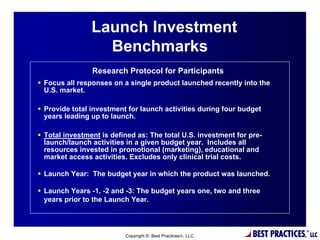 Launch Investment
                  Benchmarks
                Research Protocol for Participants
 Focus all responses on a single product launched recently into the
  U.S. market.

 Provide total investment for launch activities during four budget
  years leading up to launch.

 Total investment is defined as: The total U.S. investment for pre-
  launch/launch activities in a given budget year. Includes all
  resources invested in promotional (marketing), educational and
  market access activities. Excludes only clinical trial costs.

 Launch Year: The budget year in which the product was launched.

 Launch Years -1, -2 and -3: The budget years one, two and three
  years prior to the Launch Year.


                                         6

                          Copyright © Best Practices, LLC       BEST PRACTICES,   ®
                                                                                       LLC
 