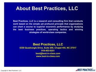 About Best Practices, LLC

                  Best Practices, LLC is a research and consulting firm that conducts
                  work based on the simple yet profound principle that organizations
                  can chart a course to superior economic performance by studying
                  the best business practices, operating tactics and winning
                                  strategies of world-class companies.




                                         Best Practices, LLC
                             6350 Quadrangle Drive, Suite 200, Chapel Hill, NC 27517
                                                 919-403-0251
                                           best@best-in-class.com
                                           www.best-in-class.com




Copyright © Best Practices®, LLC
 