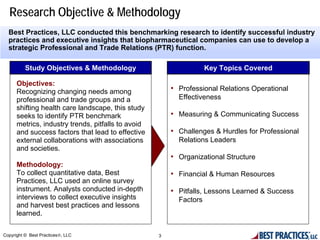 Research Objective & Methodology
  Best Practices, LLC conducted this benchmarking research to identify successful industry
  practices and executive insights that biopharmaceutical companies can use to develop a
  strategic Professional and Trade Relations (PTR) function.

          Study Objectives & Methodology                            Key Topics Covered

      Objectives:
      Recognizing changing needs among                  • Professional Relations Operational
      professional and trade groups and a                 Effectiveness
      shifting health care landscape, this study
      seeks to identify PTR benchmark                   • Measuring & Communicating Success
      metrics, industry trends, pitfalls to avoid
      and success factors that lead to effective        • Challenges & Hurdles for Professional
      external collaborations with associations           Relations Leaders
      and societies.
                                                        • Organizational Structure
      Methodology:
      To collect quantitative data, Best                • Financial & Human Resources
      Practices, LLC used an online survey
      instrument. Analysts conducted in-depth           • Pitfalls, Lessons Learned & Success
      interviews to collect executive insights            Factors
      and harvest best practices and lessons
      learned.

Copyright © Best Practices®, LLC                    3
 