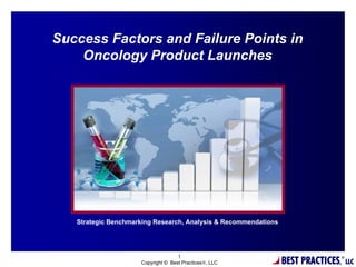 Success Factors and Failure Points in
    Oncology Product Launches




                                  %




   Strategic Benchmarking Research, Analysis & Recommendations




                                                                 BEST PRACTICES,
                                    1                                              ®
                     Copyright © Best Practices®, LLC                                  LLC
 