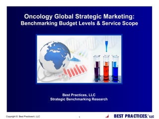 BEST PRACTICES,
®
LLCCopyright © Best Practices®, LLC 1
Best Practices, LLC
Strategic Benchmarking Research
Oncology Global Strategic Marketing:
Benchmarking Budget Levels & Service Scope
 