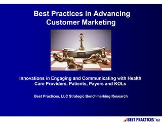 Best Practices in Advancing
         Customer Marketing




Innovations in Engaging and Communicating with Health
      Care Providers, Patients, Payers and KOLs

      Best Practices, LLC Strategic Benchmarking Research




                                                        BEST PRACTICES,
                                                                      ®
                                                                          LLC
 