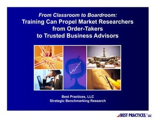 From Classroom to Boardroom:
Training Can Propel Market Researchers
            from Order-Takers
      to Trusted Business Advisors




                Best Practices, LLC
         Strategic Benchmarking Research



                                           BEST PRACTICES,   ®
                                                                 LLC
 