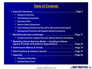 BEST PRACTIC
Table of Contents
 Executive Summary . . . . . . . . . . . . . . . . . . . . . . . . . . . . . . . . . . . . . Page 3
 Research Overview
 Participating Companies
 Executive Brief
 Best-in-Class Comparison
 Cost-Cutting Practices that Pay off for Benchmark Participants
 Management Practices that Support Global Consistency
 Marketing Services Landscape . . . . . . . . . . . . . . . . . . . . . . . . . . . .Page 11
 Creative Services, Support Services, Market Research & Analytics
 Marketing Shared Services Model — Including In-House
Agency & Center of Excellence Organizations . . . . . . . . . . . . . . .Page 24
 Performance Metrics & Trends . . . . . . . . . . . . . . . . . . . . . . . . . . . .Page 37
 Best Practices & Lessons Learned . . . . . . . . . . . . . . . . . . . . . . . .Page 47
 Appendix . . . . . . . . . . . . . . . . . . . . . . . . . . . . . . . . . . . . . . . . . . . . . Page 56
 Company Information
 Detailed Data Charts
2
Copyright © Best Practices , LLC
 