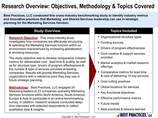 BEST PRACTICES
Topics IncludedStudy Overview
 Organizational structure types
 Funding sources
 Drivers of program effectiveness
 Core creative & support services
provided
 Market analytics & market research
offerings
 Comparative metrics for lead time
& cost of delivering 10 key services
 Cost-cutting practices
 Global locations for services
 Key functional objectives
 Effective performance metrics
 Future trends
 Best practices & lessons learned
Research Objective: This cross-industry study
investigates how companies are effectively structuring
& operating the Marketing Services function within an
environment characterized by increasing globalization
& shrinking resources.
The study objective was to develop comparative industry
metrics for deliverables cost , lead time & quality, as well
as for structure type, drivers of program effectiveness &
the number & type of services provided at leading
companies. Results will provide Marketing Services
organizations with a reference point they may use in
future strategic planning.
Methodology: Best Practices, LLC engaged 24
Marketing leaders at 23 companies operating Marketing
Services functions within North America, South America,
Europe & Asia to participate in an online benchmarking
survey. In addition, research analysts conducted deep-
dive interviews with selected respondents to collect
qualitative data & insights.
Research Overview: Objectives, Methodology & Topics Covered
Best Practices, LLC conducted this cross-industry benchmarking study to identify industry metrics
and innovative practices that Marketing and Shared Services leadership can use in strategic
planning for the Marketing Services function.
4
Copyright © Best Practices , LLC
 