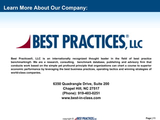 Page | 11
Best Practices®, LLC is an internationally recognized thought leader in the field of best practice
benchmarking®. We are a research, consulting, benchmark database, publishing and advisory firm that
conducts work based on the simple yet profound principle that organizations can chart a course to superior
economic performance by leveraging the best business practices, operating tactics and winning strategies of
world-class companies.
6350 Quadrangle Drive, Suite 200
Chapel Hill, NC 27517
(Phone): 919-403-0251
www.best-in-class.com
Learn More About Our Company:
 