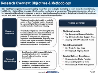 Page | 3
Research Overview: Objectives & Methodology
Elite healthcare organizations are investing more than ever in digital marketing to learn about their customers,
build better relationships, leverage effective online media, and grow revenue. This research examines a host of
key operational benchmarks required to achieve best-in-class performance in digital marketing in the healthcare
sector, and foster a stronger digital culture throughout the organization.
Topics Covered:
Research
Methodology
Research
Overview
 Digitizing Launch:
 Top Commercial Support Activities
 Top Clinical & Medical Support Areas
 Aligning with NPP & Launch Teams
 Talent Development:
 Key Traits for New Hires
 Developing & Aligning Talent
 Service Delivery Excellence:
 Structuring the Digital Function
 Responsibility for Core Tasks
 Outsourcing & Vendor Management
 Best Practices, LLC engaged 31 digital
marketing leaders at 24 companies
through a benchmarking survey
instrument.
 Research participants work in such
functions as digital, multichannel
marketing, business excellence and
intelligence, marketing, and sales.
 This benchmarking deliverable is part of a
series of Best Practices’ studies designed
to examine Digital Marketing performance
excellence in the healthcare industry.
 This study will provide critical insights into
how savvy biopharma digital marketers are
enhancing the medical and commercial
potential of new products, improving
alignment with brand teams, acquiring and
training new digital marketers, managing
service delivery for key programs, and
optimizing insource vs. outsource mix.
 