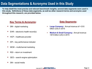 Page | 4
Data Segmentations & Acronyms Used in this Study
Data Segments:
 Large Company: Annual revenue of > $10
billion (US) in 2015
 Medium & Small Company: Annual revenue
<$10 billion (US) in 2015
To help distill the most precise and relevant benchmark insights, several data segments were used in
this study. Definitions of these data segments, as well as other research terms and acronyms used
throughout this research, are provided below.
Key Terms & Acronyms:
 DM – digital marketing
 EHR – electronic health record(s)
 HCP – healthcare provider
 KPI – key performance indicator
 MCM – multichannel marketing
 ROI – return on investment
 SEO – search engine optimization
 SM – social media
 