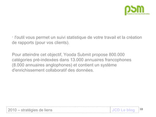 JCD Le blog l'outil vous permet un suivi statistique de votre travail et la création de rapports (pour vos clients). Pour atteindre cet objectif, Yooda Submit propose 800.000 catégories pré-indexées dans 13.000 annuaires francophones (8.000 annuaires anglophones) et contient un système d'enrichissement collaboratif des données. 2010 – stratégies de liens 