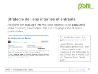 JCD Le blog Stratégie de liens internes et entrants Améliorer son  maillage interne  (liens internes) et sa  popularité  (liens externes) est essentiel afin que vos pages soient mieux positionnées.  Ex : article de presse citron sur  le dictionaire de Twitter . Liens internes : lien vers article précédent,suivant.  Lien contenu dans le texte renvoyant à une autre page du site. Articles sur le même sujet etc. Sans oublier le “lire la suite”. 2010 – stratégies de liens 