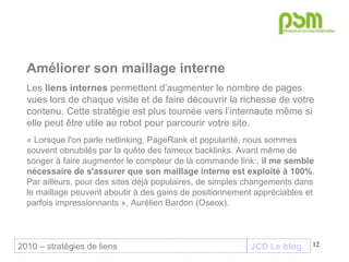 JCD Le blog Améliorer son maillage interne   Les  liens internes  permettent d’augmenter le nombre de pages vues lors de chaque visite et de faire découvrir la richesse de votre contenu. Cette stratégie est plus tournée vers l’internaute même si elle peut être utile au robot pour parcourir votre site.  « Lorsque l'on parle netlinking, PageRank et popularité, nous sommes souvent obnubilés par la quête des fameux backlinks. Avant même de songer à faire augmenter le compteur de la commande link:,  il me semble nécessaire de s'assurer que son maillage interne est exploité à 100% . Par ailleurs, pour des sites déjà populaires, de simples changements dans le maillage peuvent aboutir à des gains de positionnement appréciables et parfois impressionnants », Aurélien Bardon (Oseox). 2010 – stratégies de liens 