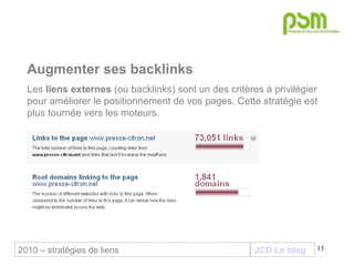 JCD Le blog Augmenter ses backlinks Les  liens externes  (ou backlinks) sont un des critères à privilégier pour améliorer le positionnement de vos pages. Cette stratégie est plus tournée vers les moteurs. 2010 – stratégies de liens 