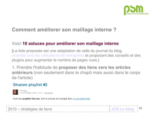 JCD Le blog Comment améliorer son maillage interne ? Voici  10 astuces pour améliorer son maillage interne [La liste proposée est une adaptation de celle du journal du blog,  orientée vers les utilisateurs de wordpress  et proposant des conseils et des plugins pour augmenter le nombre de pages vues.] 1. Prendre l'habitude de  proposer des liens vers les articles antérieurs  (non seulement dans le chapô mais aussi dans le corps de l'article) 2010 – stratégies de liens 