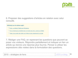 JCD Le blog 6.   Proposer des suggestions d'articles en relation avec celui consulté. 7. Rédiger une FAQ, en reprenant les questions que peuvent se poser vos visiteurs. Répondre partiellement et indiquer en lien un article qui donne une réponse plus fournie. Penser à utiliser les expressions clés visées dans la formulation des questions. 2010 – stratégies de liens 