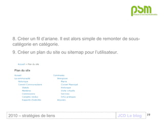 JCD Le blog 8. Créer un fil d’ariane. Il est alors simple de remonter de sous-catégorie en catégorie. 9. Créer un plan du site ou sitemap pour l’utilisateur. 2010 – stratégies de liens 
