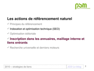 JCD Le blog 2010 – stratégies de liens Les actions de référencement naturel Principes du référencement Indexation et optimisation technique (SEO) Optimisation éditoriale Inscription dans les annuaires, maillage interne et liens entrants Recherche universelle et derniers moteurs 