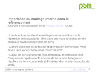 JCD Le blog Importance du maillage interne dans le référencement [Cf article d’Aurélien Bardon sur le  maillage interne  - Oseox] L’architecture du site et le maillage interne va influencer la répartition de la popularité. Une page que vous souhaitez rendre populaire devra recueillir plus de liens. L’ancre des liens est le facteur d’optimisation primordiale. Vous devez faire varier l’ancre pour rester “naturel”. L’ajout de liens structurels (appartenant au template) permet d’augmenter rapidement le nombre de liens mais l’intégration régulière de liens contextuels (à l’intérieur d’un article) aura plus de poids. 2010 – stratégies de liens 