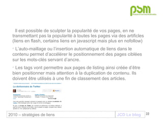 JCD Le blog Il est possible de sculpter la popularité de vos pages, en ne transmettant pas la popularité à toutes les pages via des artificles (liens en flash, certains liens en javascript mais plus en nofollow) L’auto-maillage ou l’insertion automatique de liens dans le contenu permet d’accélérer le positionnement des pages ciblées sur les mots-clés servant d’ancre. Les tags vont permettre aux pages de listing ainsi créée d’être bien positionner mais attention à la duplication de contenu. Ils doivent être utilisés à une fin de classement des articles. 2010 – stratégies de liens 