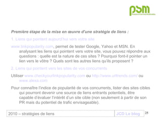JCD Le blog Première étape de la mise en œuvre d'une stratégie de liens :   1. Liens qui pointent aujourd’hui vers votre site www.linkpopularity.com , permet de tester Google, Yahoo et MSN. En analysant les liens qui pointent vers votre site, vous pouvez répondre aux questions : quelle est la nature de ces sites ? Pourquoi font-il pointer un lien vers le vôtre ? Quels sont les autres liens qu’ils proposent ? 2. Liens qui pointent vers les sites de vos concurrents Utiliser  www.checkyourlinkpopularity.com  ou  http://www.urltrends.com/  ou  www.alexa.com   Pour connaître l’indice de popularité de vos concurrents, lister des sites cibles qui pourront devenir une source de liens entrants potentiels, être  capable d’évaluer l’intérêt d’un site cible (non seulement à partir de son PR mais du potentiel de trafic envisageable).  2010 – stratégies de liens 
