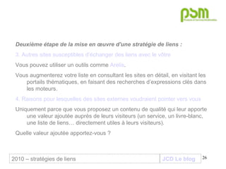JCD Le blog Deuxième étape de la mise en œuvre d'une stratégie de liens :  3. Autres sites susceptibles d’échanger des liens avec le vôtre Vous pouvez utiliser un outils comme  Arelis .  Vous augmenterez votre liste en consultant les sites en détail, en visitant les portails thématiques, en faisant des recherches d’expressions clés dans les moteurs. 4. Raisons pour lesquelles des sites externes voudraient pointer vers vous Uniquement parce que vous proposez un contenu de qualité qui leur apporte une valeur ajoutée auprès de leurs visiteurs (un service, un livre-blanc, une liste de liens… directement utiles à leurs visiteurs).  Quelle valeur ajoutée apportez-vous ? 2010 – stratégies de liens 