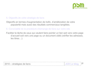 JCD Le blog 5. Objectifs de votre stratégie de liens Objectifs en termes d’augmentation de trafic, d’amélioration de votre popularité mais aussi des résultats commerciaux tangibles. 6. Convivialité de la procédure d’échange de liens sur votre site Faciliter la tâche de ceux qui veulent faire pointer un lien soit vers votre page d’accueil soit vers une page ou un document ciblé (vérifier les adresses, les titres…).  2010 – stratégies de liens 