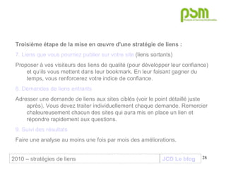 JCD Le blog Troisième étape de la mise en œuvre d'une stratégie de liens :  7. Liens que vous pourriez publier sur votre site  (liens sortants) Proposer à vos visiteurs des liens de qualité (pour développer leur confiance) et qu’ils vous mettent dans leur bookmark. En leur faisant gagner du temps, vous renforcerez votre indice de confiance.  8. Demandes de liens entrants Adresser une demande de liens aux sites ciblés (voir le point détaillé juste après). Vous devez traiter individuellement chaque demande. Remercier chaleureusement chacun des sites qui aura mis en place un lien et répondre rapidement aux questions. 9. Suivi des résultats Faire une analyse au moins une fois par mois des améliorations. 2010 – stratégies de liens 