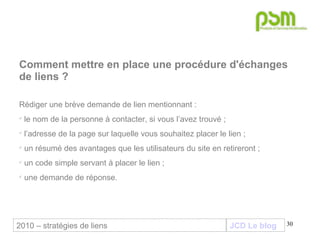 JCD Le blog Comment mettre en place une procédure d'échanges de liens ? Rédiger une brève demande de lien mentionnant :  le nom de la personne à contacter, si vous l’avez trouvé ; l’adresse de la page sur laquelle vous souhaitez placer le lien ; un résumé des avantages que les utilisateurs du site en retireront ; un code simple servant à placer le lien ; une demande de réponse.   2010 – stratégies de liens 