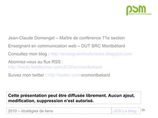 JCD Le blog Jean-Claude Domenget – Maître de conférence 71e section Enseignant en communication web – DUT SRC Montbéliard Consultez mon blog :  http://enseignantmultimedia.blogspot.com Abonnez-vous au flux RSS :  http://feeds.feedburner.com/JCD/srcmontbeliard Suivez mon twitter :  http:// twitter . com / srcmontbeliard   Cette présentation peut être diffusée librement. Aucun ajout, modification, suppression n’est autorisé. 2010 – stratégies de liens 