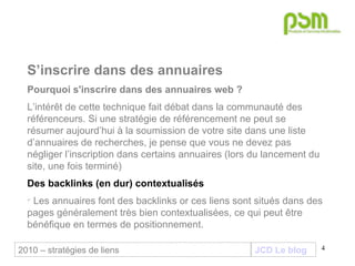 JCD Le blog S’inscrire dans des annuaires Pourquoi s'inscrire dans des annuaires web ? L’intérêt de cette technique fait débat dans la communauté des référenceurs. Si une stratégie de référencement ne peut se résumer aujourd’hui à la soumission de votre site dans une liste d’annuaires de recherches, je pense que vous ne devez pas négliger l’inscription dans certains annuaires (lors du lancement du site, une fois terminé) Des backlinks (en dur) contextualisés Les annuaires font des backlinks or ces liens sont situés dans des pages généralement très bien contextualisées, ce qui peut être bénéfique en termes de positionnement.  2010 – stratégies de liens 