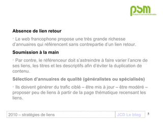 JCD Le blog Absence de lien retour  Le web francophone propose une très grande richesse d’annuaires qui référencent sans contrepartie d’un lien retour. Soumission à la main Par contre, le référenceur doit s’astreindre à faire varier l’ancre de ses liens, les titres et les descriptifs afin d’éviter la duplication de contenu. Sélection d’annuaires de qualité (généralistes ou spécialisés) Ils doivent générer du trafic ciblé – être mis à jour – être modéré – proposer peu de liens à partir de la page thématique recensant les liens. 2010 – stratégies de liens 