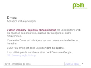 JCD Le blog Dmoz Annuaire web à privilégier L’Open Directory Project ou annuaire Dmoz  est un répertoire web qui recense des sites web, classés par catégorie et ordre hiérarchique.  L’annuaire Dmoz est mis à jour par une communauté d’éditeurs humains.  L’ODP ou dmoz est donc un  repertoire de qualité .  Il est utilisé par de nombreux sites dont l’annuaire Google.  http://www.google.fr/dirhp 2010 – stratégies de liens 