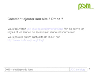 JCD Le blog Comment ajouter son site à Dmoz ? Vous trouverez  une liste de recommandations  afin de suivre les règles et les étapes de soumission d’une ressource web.  Vous pouvez suivre l’actualité de l’ODP sur  http://www.aef-dmoz.org/blog/ 2010 – stratégies de liens 