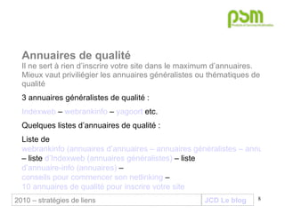 JCD Le blog Annuaires de qualité Il ne sert à rien d’inscrire votre site dans le maximum d’annuaires. Mieux vaut priviliégier les annuaires généralistes ou thématiques de qualité 3 annuaires généralistes de qualité : Indexweb  –  webrankinfo  –  yagoort  etc. Quelques listes d’annuaires de qualité : Liste de  webrankinfo (annuaires d’annuaires – annuaires généralistes – annuaires thématiques)  – liste  d’Indexweb (annuaires généralistes)  – liste  d’annuaire-info (annuaires)  –  conseils pour commencer son netlinking  –  10 annuaires de qualité pour inscrire votre site 2010 – stratégies de liens 
