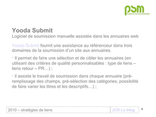 JCD Le blog Yooda Submit Logiciel de soumission manuelle assistée dans les annuaires web Yooda Submit  fournit une assistance au référenceur dans trois domaines de la soumission d’un site aux annuaires. Il permet de faire une sélection et de cibler les annuaires (en utilisant des critères de qualité personnalisables : type de liens – liens retour – PR…) ;  il assiste le travail de soumission dans chaque annuaire (pré-remplissage des champs, pré-sélection des catégories, possibilité de faire varier les titres et les descriptifs…) ; 2010 – stratégies de liens 