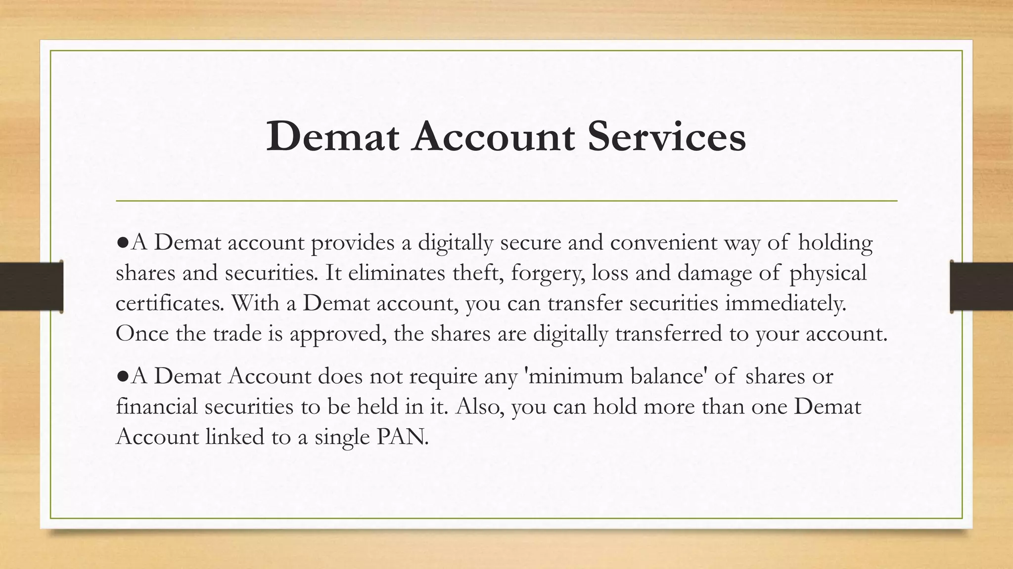 Demat Account Services
●A Demat account provides a digitally secure and convenient way of holding
shares and securities. It eliminates theft, forgery, loss and damage of physical
certificates. With a Demat account, you can transfer securities immediately.
Once the trade is approved, the shares are digitally transferred to your account.
●A Demat Account does not require any 'minimum balance' of shares or
financial securities to be held in it. Also, you can hold more than one Demat
Account linked to a single PAN.
 