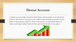 Demat Account
A demat account helps investors hold shares and securities in an electronic
format. This kind of account is also called a dematerialised account. It also
helps to keep proper track of all the investments an individual makes in
shares, exchange-traded funds, bonds, and mutual funds in one place.
 