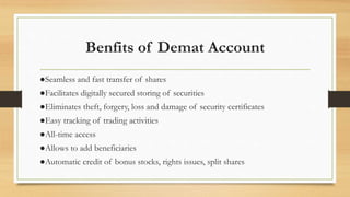 Benfits of Demat Account
●Seamless and fast transfer of shares
●Facilitates digitally secured storing of securities
●Eliminates theft, forgery, loss and damage of security certificates
●Easy tracking of trading activities
●All-time access
●Allows to add beneficiaries
●Automatic credit of bonus stocks, rights issues, split shares
 