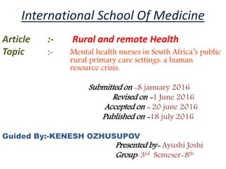 International School Of Medicine
Article :- Rural and remote Health
Topic :- Mental health nurses in South Africa’s public
rural primary care settings: a human
resource crisis.
Submitted on -8 january 2016
Revised on -1 June 2016
Accepted on - 20 june 2016
Published on -18 july 2016
Guided By:-KENESH OZHUSUPOV
Presented by- Ayushi Joshi
Group-3rd Semeser-8th
 