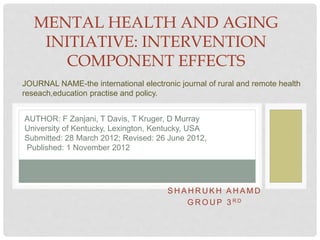 S H A H R U K H A H A M D
G R O U P 3 R D
MENTAL HEALTH AND AGING
INITIATIVE: INTERVENTION
COMPONENT EFFECTS
AUTHOR: F Zanjani, T Davis, T Kruger, D Murray
University of Kentucky, Lexington, Kentucky, USA
Submitted: 28 March 2012; Revised: 26 June 2012,
Published: 1 November 2012
JOURNAL NAME-the international electronic journal of rural and remote health
reseach,education practise and policy.
 