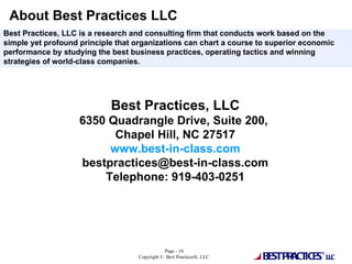 About Best Practices LLC Best Practices, LLC 6350 Quadrangle Drive, Suite 200,  Chapel Hill, NC 27517 www.best-in-class.com [email_address] Telephone: 919-403-0251 Best Practices, LLC is a research and consulting firm that conducts work based on the simple yet profound principle that organizations can chart a course to superior economic performance by studying the best business practices, operating tactics and winning strategies of world-class companies.  