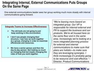Integrating Internal, External Communications Puts Groups On the Same Page  “ We’re leaning more toward an integrated group. Our VP is responsible for internal external and PR to support the business and our products. We’re all housed here on the same floor and in the same area. Increasingly we’re looking at a more integrated planning process for external and internal communications to make sure that plans are holistic—to make sure they are leveraging synergies. I think increasingly it’s probably going to be resource and cost effective.”  - Director, Product Communications One external communications leader sees her group working much more closely with internal communications going forward.  Integrate Teams to Increase Effectiveness The old tools are not going to just  keep working in this environment . I don’t see people changing their structure, I see how we work together as a group, changing in order to maximize efficiencies and resources. We have a senior person and then the day-to-day person. Not looking so much as changing that but maybe changing the roles of how you work together . 