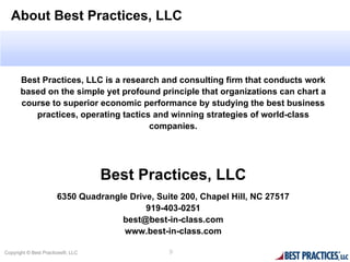 About Best Practices, LLC



       Best Practices, LLC is a research and consulting firm that conducts work
       based on the simple yet profound principle that organizations can chart a
       course to superior economic performance by studying the best business
          practices, operating tactics and winning strategies of world-class
                                      companies.




                                   Best Practices, LLC
                      6350 Quadrangle Drive, Suite 200, Chapel Hill, NC 27517
                                          919-403-0251
                                    best@best-in-class.com
                                    www.best-in-class.com

Copyright © Best Practices®, LLC                9
 