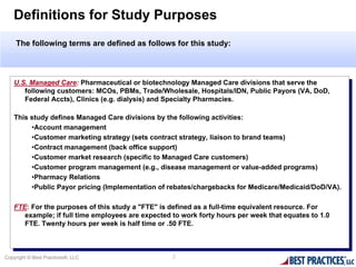 Definitions for Study Purposes
    The following terms are defined as follows for this study:



   U.S. Managed Care: Pharmaceutical or biotechnology Managed Care divisions that serve the
    U.S. Managed Care: Pharmaceutical or biotechnology Managed Care divisions that serve the
      following customers: MCOs, PBMs, Trade/Wholesale, Hospitals/IDN, Public Payors (VA, DoD,
       following customers: MCOs, PBMs, Trade/Wholesale, Hospitals/IDN, Public Payors (VA, DoD,
      Federal Accts), Clinics (e.g. dialysis) and Specialty Pharmacies.
       Federal Accts), Clinics (e.g. dialysis) and Specialty Pharmacies.

    This study defines Managed Care divisions by the following activities:
     This study defines Managed Care divisions by the following activities:
         •Account management
          •Account management
         •Customer marketing strategy (sets contract strategy, liaison to brand teams)
          •Customer marketing strategy (sets contract strategy, liaison to brand teams)
         •Contract management (back office support)
          •Contract management (back office support)
         •Customer market research (specific to Managed Care customers)
          •Customer market research (specific to Managed Care customers)
         •Customer program management (e.g., disease management or value-added programs)
          •Customer program management (e.g., disease management or value-added programs)
         •Pharmacy Relations
          •Pharmacy Relations
         •Public Payor pricing (Implementation of rebates/chargebacks for Medicare/Medicaid/DoD/VA).
          •Public Payor pricing (Implementation of rebates/chargebacks for Medicare/Medicaid/DoD/VA).

    FTE: For the purposes of this study aa"FTE" is defined as aafull-time equivalent resource. For
     FTE: For the purposes of this study "FTE" is defined as full-time equivalent resource. For
       example; ififfull time employees are expected to work forty hours per week that equates to 1.0
        example; full time employees are expected to work forty hours per week that equates to 1.0
       FTE. Twenty hours per week is half time or .50 FTE.
        FTE. Twenty hours per week is half time or .50 FTE.



Copyright © Best Practices®, LLC                    3
 