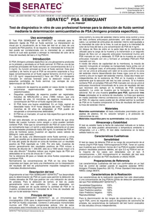 SERATEC®
Gesellschaft für Biotechnologie mbH
Ernst-Ruhstrat-Str. 5
D -37079 Göttingen, Alemania
Phone: +49 (0)551/504 800 • Fax: +49 (0)551/504 80 80 • e-mail: contact@seratec.com, web: www.seratec.com
SERATEC
®
PSA SemiQuant instrucciones de uso página1
SERATEC
PSA SEMIQUANT
Art.-Nr. PSM400F
Test de diagnóstico in vitro de uso profesional forense para la detección de fluido seminal
mediante la determinación semicuantitativa de PSA (Antígeno próstata específico).
Uso aconsejado
El Test PSA SEMIQUANT de SERATEC®
es indicado para la
detección rápida de PSA en fluido seminal. La interpretación es
visual por la visualización de la línea del test en el caso de una
muestra de PSA positiva. Si se requiere, la intensidad de la línea del
test puede ser correlacionada con la intensidad de un estándar
interno el cual está ajustado a semejar la intensidad de color de la
línea del resultado del test a 4 mg PSA/ml.
Introducción
El PSA (Antígeno próstata específico) es una glicoproteína producida
en la próstata y secretada en el fluido seminal. El PSA es una de las
proteínas principales del fluido seminal con concentraciones de 0,2 a
3 mg/ml. Su función principal es licuar el fluido seminal. Esta gran
cantidad y de hecho el que el PSA se encuentre solamente a muy
bajas concentraciones en el fluido vaginal femenino (0,4-0,9 ng/ml y
0,0-1,25 ng/ml respectivamente)2,3 hace del PSA un interesante
marcador en ciencias forenses para la detección incluso de
pequeñas cantidades de fluido seminal. Las ventajas de una
determinación de PSA son:
• La detección de esperma es posible en casos donde no deben
encontrarse espermatozoides (por ejemplo hombres
vasectomizados).
• Pequeñas cantidades de esperma pueden ser registradas.
Estudios de MACALUSO y otros (1999) indican, que una
cantidad de sólo 10 microlitros de esperma incrementa la
concentración de PSA en el fluido vaginal 200 veces.
• El PSA tiene una buena estabilidad. En un frotis vaginal es
detectable hasta 14-47 horas después del coito.5
También en
manchas de 30 años de antigüedad, el PSA puede ser
recuperado a concentraciones detectables.1
• El PSA es un marcador, el cual es más específico que el test de
fosfatasa ácida.
El test será afectado, en su evidencia, por el hecho de que otros
fluidos del cuerpo humano como sangre u orina pueden también
contener PSA. Visto que la concentración de PSA en suero humano
es normalmente bajo (<4 ng/ml) y está elevado solamente en el caso
de enfermedades prostáticas hasta 200 ng/ml, la cantidad de PSA en
orina de hombres sanos muestran en algunos casos valores de
800ng/ml. (valor estimado).4
En caso de duda, una diferenciación entre fluido seminal y orina
puede ser posible por la determinación de concentraciones de PSA.
El más alto grado de dilución en orina de hombres con un resultado
positivo de PSA reportado es 1:200. Por otro lado, muestras de
semen generalmente dan resultados positivos de PSA incluso a
factores de dilución de 1: 200.000, esto es a 1000 veces mayor a la
mas alta dilución.4
Estudios indican que niveles bajos de PSA son
detectables en la orina de chicos de 11 años.4
Ver la referencia #6 para un listado de otros fluidos corporales que
contienen PSA.
Normalmente las concentraciones de PSA en los otros fluidos
corporales son bajas, por tanto una interferencia con la interpretación
del resultado del test es prácticamente imposible trabajando con
materiales diluidos/extraídos.
Descripción del test
Originalmente el test PSA SEMIQUANT SERATEC®
fue desarrollado
para la determinación de PSA en suero para permitir la detección de
niveles elevados de PSA que podrían ser una indicación de cáncer
de próstata. Para la detección de semen, el test es usado
generalmente como test cualitativo. En casos especiales, sin
embargo, puede ser de ayuda estimar la cantidad de PSA en la
muestra correlacionando la intensidad de la línea de resultado del
test con la del estándar interno.
Principio del test
El test PSA SEMIQUANT SERATEC®
, es un inmunoensayo
cromatográfico (CIA) para la determinación semi-cuantitativa rápida
de PSA en fluidos corporales. Contiene 2 anticuerpos monoclonales
murinos anti PSA como componentes activos. Uno de estos
anticuerpos está inmovilizado en la zona del test de la membrana. La
zona control y la zona del estándar interno (entre zona control y zona
del test) contiene anticuerpos policlonales anti ratón obtenidos en
cabra. La cantidad de anticuerpo de estándar interno está ajustada a
la intensidad de color de la línea, la cual es igual a la intensidad de
color de la línea del test a una concentración de PSA de 4 ng/ml.
Un bloque de fibra de vidrio en la parte baja de la membrana es
utilizado para la carga de la muestra y la transmisión a un segundo
bloque de fibra con un segundo anticuerpo monoclonal murino anti
PSA marcado en oro y desecado. El PSA de la muestra se unirá al
anticuerpo marcado con oro y formará un complejo PSA-anti PSA
marcado con oro.
A través del efecto de capilaridad de la membrana, la mezcla de
reacción incluyendo el complejo es transportado hacia arriba con el
fluido. En cualquier caso, el anticuerpo coloreado anti PSA marcado
con oro se unirá al anticuerpo anti ratón en la zona control y la zona
del estándar interno desarrollando dos líneas rojas (una en la zona
control y otra en la región del estándar interno). Éstas dos líneas son
independientes de la existencia de PSA en la muestra e indican
solamente que la ejecución del test ha sido correcto. Si la muestra
contiene PSA, el complejo PSA-anti PSA marcado con oro se unirá al
anticuerpo monoclonal inmovilizado de la zona de resultado del test
que reconoce otro epítopo en la molécula de PSA (complejo
sandwich). La unión se muestra por la formación de una línea
adicional. Así en una muestra positiva para PSA, aparecerán tres
líneas coloreadas en la ventana de resultados. La línea que aparece
en medio (estándar interno) correlaciona con la cantidad de 4 ng/ml
de PSA. En algunos casos puede ser de utilidad estimar la cantidad
de PSA en la muestra comparando la línea de resultado del test con
la línea del estándar interno.
Materiales
Materiales suministrados: 40 tests individuales precintados por kit,
pipetas de plástico, 50 mL solución tampón y el protocolo de
instrucciones de uso.
Materiales requeridos pero no suministrados: reloj avisador
Almacenaje y Estabilidad
El test es estable hasta la fecha de caducidad indicada en la bolsa
sellada. Los tests pueden almacenarse a temperatura ambiente o
refrigerados (+4 a + 30ºC). El test debe mantenerse en la bolsa
sellada hasta su uso.
Características Cualitativas
Sensibilidad
El test es capaz de detectar PSA en su rango de concentración de al
menos 2ng/ml PSA hasta 100microgramos/ml PSA. Tener en cuenta
que muestras que contienen menos de 2 ng PSA/ml pueden también
producir resultados positivos débiles, así que 0,5 ng PSA/ml son en
la mayoría de los casos aún detectados con el test. A
concentraciones >_500 microgramos/ml el resultado del test está
afectado por un exceso de PSA resultando un efecto HOOK.
Preparaciones de Referencia
Las características cualitativas del test son confirmados en un test
final de control de calidad usando el siguiente estándar WHO:
Antígeno Próstata Específico (90:10), Primer Standard Internacional,
NIBSC código 96/670.
Características de la Realización
Las características de la realización siguientes han sido observadas
a una concentración de 2ng PSA/ml (límite de detección garantizada
del test PSA SEMIQUANT SERATEC®
).
Sensibilidad Diagnóstica 100%
Especificidad Diagnóstica 100%
Valor Predictivo positivo 100%
Valor Predictivo negativo 100%
Reproductibilidad 100%
Para la discriminación de los rangos de concentración de <y>_ 4
ng/ml PSA, como es requerido para el diagnóstico de carcinoma de
próstata, las características de realización del test fueron evaluados
en dos estudios clínicos independientes.
 