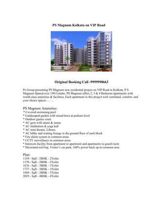 PS Magnum Kolkata on VIP Road




                          Original Booking Call -9999998663

Ps Group presenting PS Magnum new residential project on VIP Road in Kolkata, P S
Magnum Spared over 198 Cottahs. PS Magnum offers 2, 3 & 4 Bedroom apartments with
world class amenities & facilities, Each apartment in this project well ventilated, comfort, and
your choice spaces……..

PS Magnum Amenities:
* Covered swimming pool
* Landscaped garden with raised lawn at podium level
* Outdoor games court
* AC gym with steam & sauna
* AC meditation & yoga hall
* AC mini theatre, Library
* AC lobby and waiting lounge in the ground floor of each block
* Fire alarm system in common areas
* CCTV surveillance in common areas
* Intercom facility from apartment to apartment and apartments to guard room
* Decorated roof top, Visitor’s car park, 100% power back up in common area.

Plan:
1158 - Sqft - 2BHK - 2Toilet
1170 - Sqft - 2BHK - 2Toilet
1676 - Sqft - 3BHK - 3Toilet
1737 - Sqft - 3BHK - 3Toilet
1844 - Sqft - 3BHK - 3Toilet
2029 - Sqft - 4BHK - 4Toilet
 