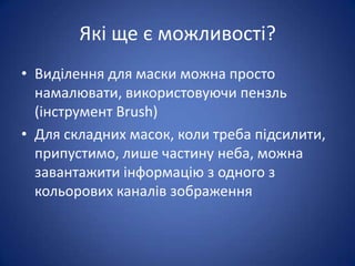 Які ще є можливості?
• Виділення для маски можна просто
  намалювати, використовуючи пензль
  (інструмент Brush)
• Для складних масок, коли треба підсилити,
  припустимо, лише частину неба, можна
  завантажити інформацію з одного з
  кольорових каналів зображення
 