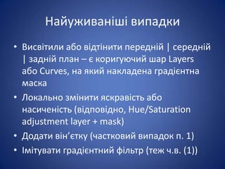 Найуживаніші випадки
• Висвітили або відтінити передній | середній
  | задній план – є коригуючий шар Layers
  або Curves, на який накладена градієнтна
  маска
• Локально змінити яскравість або
  насиченість (відповідно, Hue/Saturation
  adjustment layer + mask)
• Додати він’єтку (частковий випадок п. 1)
• Імітувати градієнтний фільтр (теж ч.в. (1))
 