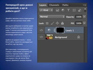 Попередній крок доволі
зрозумілий, а що ж
робити далі?

Давайте змінимо маску коригуючого
шару, аби він зачіпав лише небо.

Для цього виберемо в палітрі шарів
маску потрібного нам коригуючого
шару. Її значок розташований біля
значка коригуючого шару і містить
мініатюру самої маски.

Щойно ми додали маску — вона
біла (тобто, повністю накладається
на об’єкт, що під нею).

Для прикладу з попереднього
слайду я замалював половину цієї
масочки чорним (тобто, ефект
коригуючого шару на знимку не
накладався там, де маска була
чорна). Дивимось знимок екрану:
 