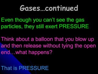 Gases…continuedGases…continued
Even though you can’t see the gasEven though you can’t see the gas
particles, they still exert PRESSUREparticles, they still exert PRESSURE
Think about a balloon that you blow upThink about a balloon that you blow up
and then release without tying the openand then release without tying the open
end…what happens?end…what happens?
That is PRESSUREThat is PRESSURE
 